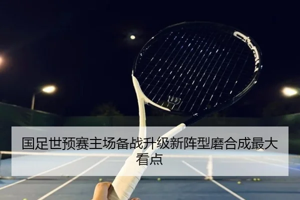 国足世预赛主场备战升级新阵型磨合成最大看点 - QYSports